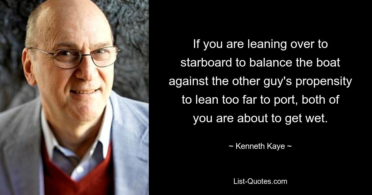 If you are leaning over to starboard to balance the boat against the other guy's propensity to lean too far to port, both of you are about to get wet. — © Kenneth Kaye