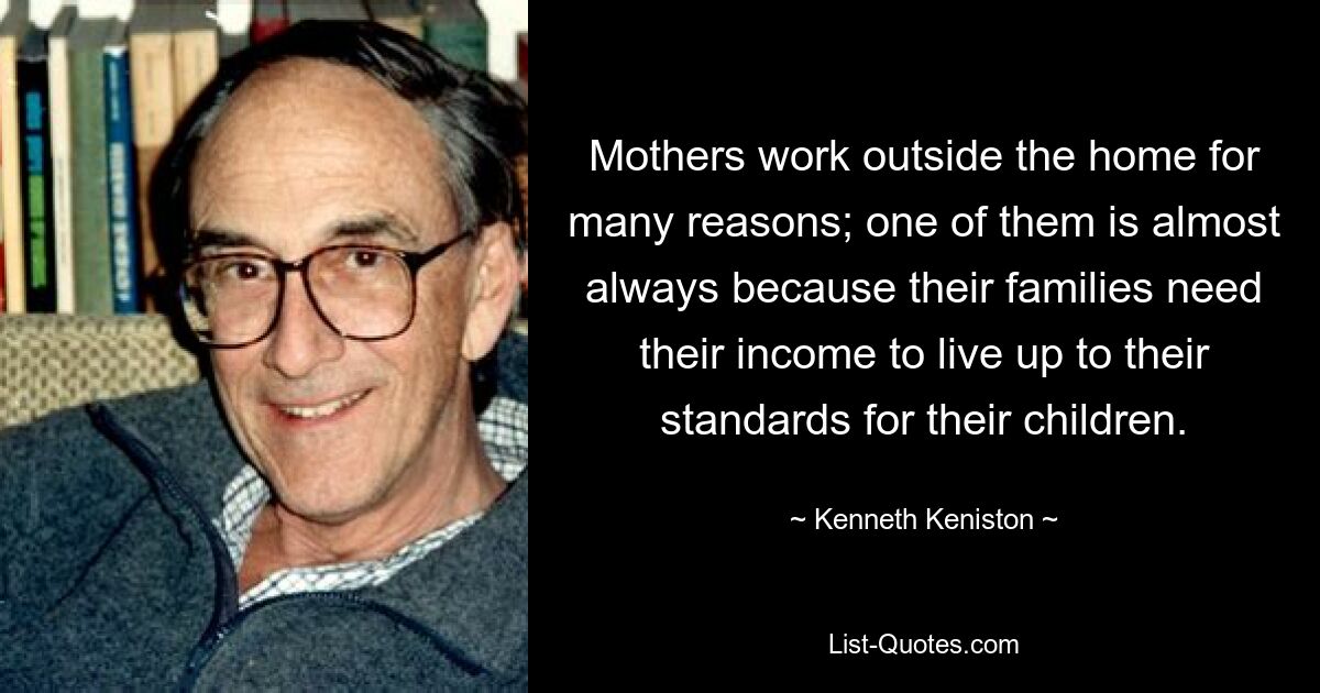 Mothers work outside the home for many reasons; one of them is almost always because their families need their income to live up to their standards for their children. — © Kenneth Keniston