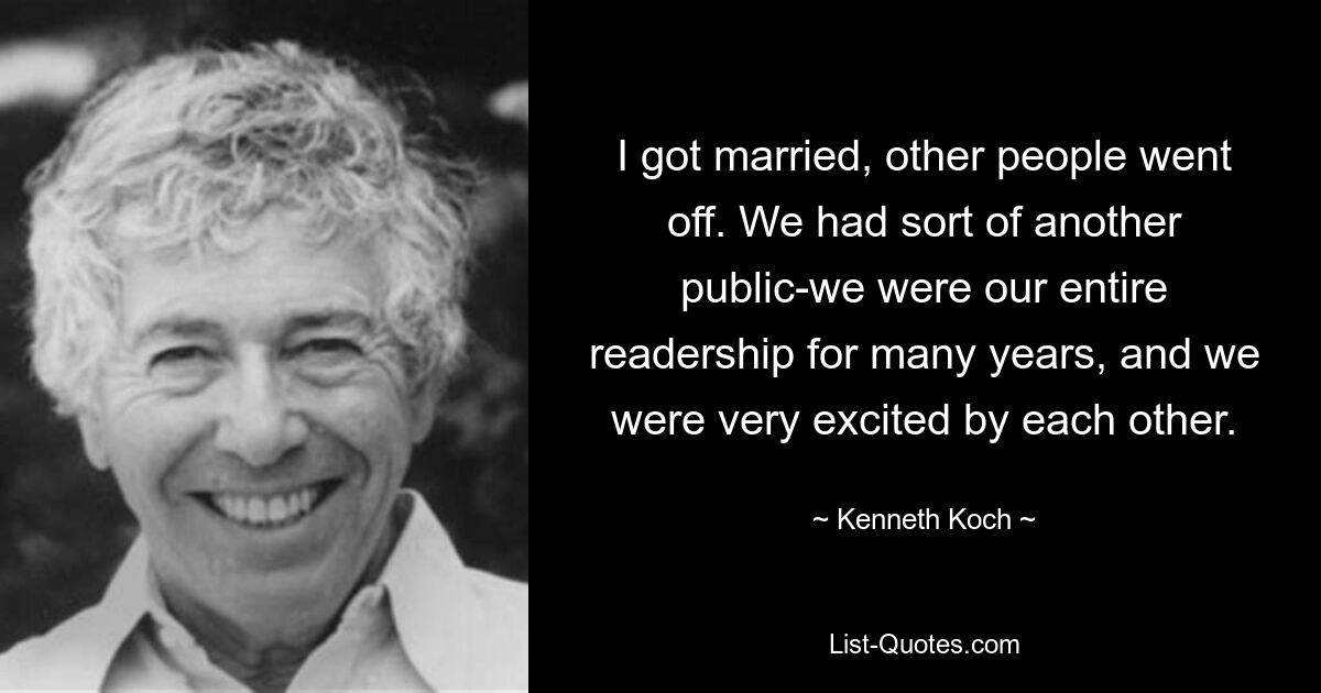 I got married, other people went off. We had sort of another public-we were our entire readership for many years, and we were very excited by each other. — © Kenneth Koch