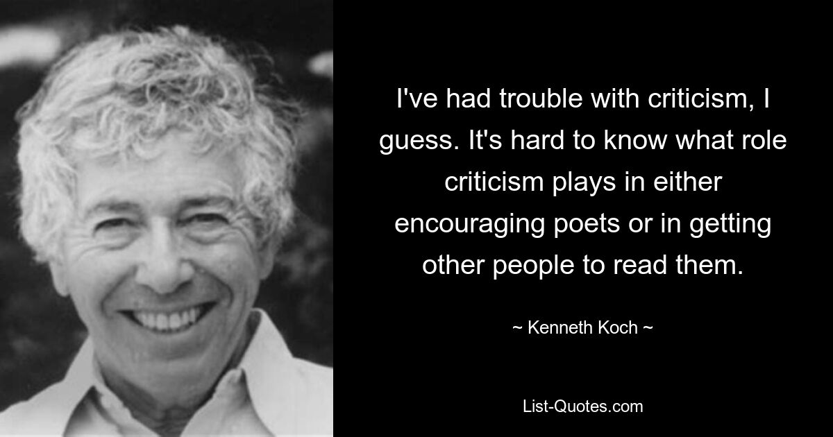 I've had trouble with criticism, I guess. It's hard to know what role criticism plays in either encouraging poets or in getting other people to read them. — © Kenneth Koch