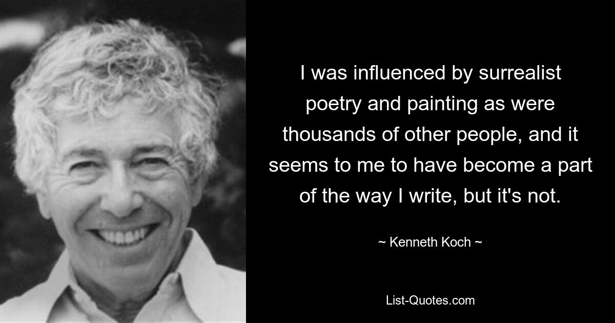 I was influenced by surrealist poetry and painting as were thousands of other people, and it seems to me to have become a part of the way I write, but it's not. — © Kenneth Koch