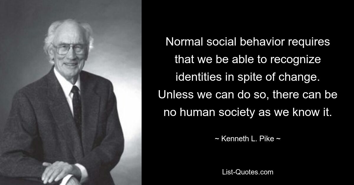 Normal social behavior requires that we be able to recognize identities in spite of change. Unless we can do so, there can be no human society as we know it. — © Kenneth L. Pike