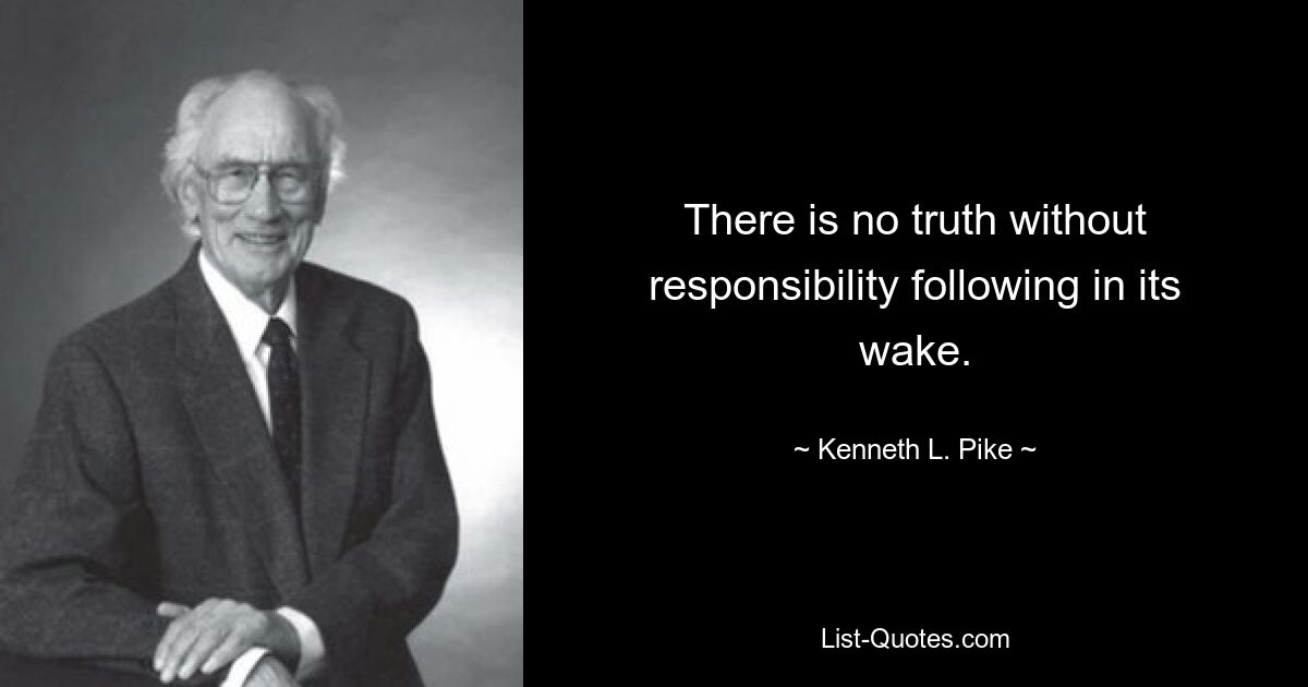 There is no truth without responsibility following in its wake. — © Kenneth L. Pike