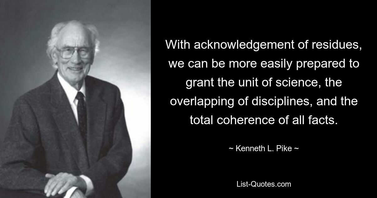 With acknowledgement of residues, we can be more easily prepared to grant the unit of science, the overlapping of disciplines, and the total coherence of all facts. — © Kenneth L. Pike