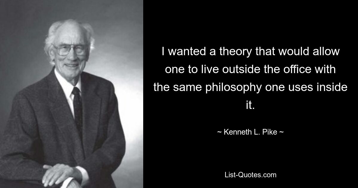 I wanted a theory that would allow one to live outside the office with the same philosophy one uses inside it. — © Kenneth L. Pike