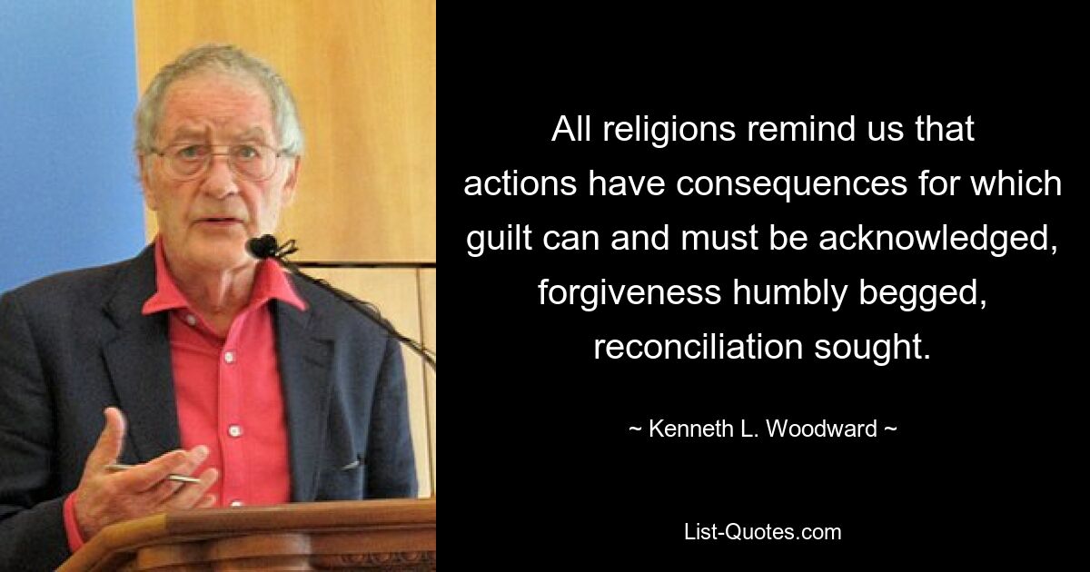 All religions remind us that actions have consequences for which guilt can and must be acknowledged, forgiveness humbly begged, reconciliation sought. — © Kenneth L. Woodward