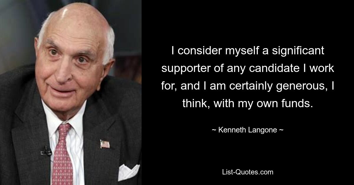 I consider myself a significant supporter of any candidate I work for, and I am certainly generous, I think, with my own funds. — © Kenneth Langone