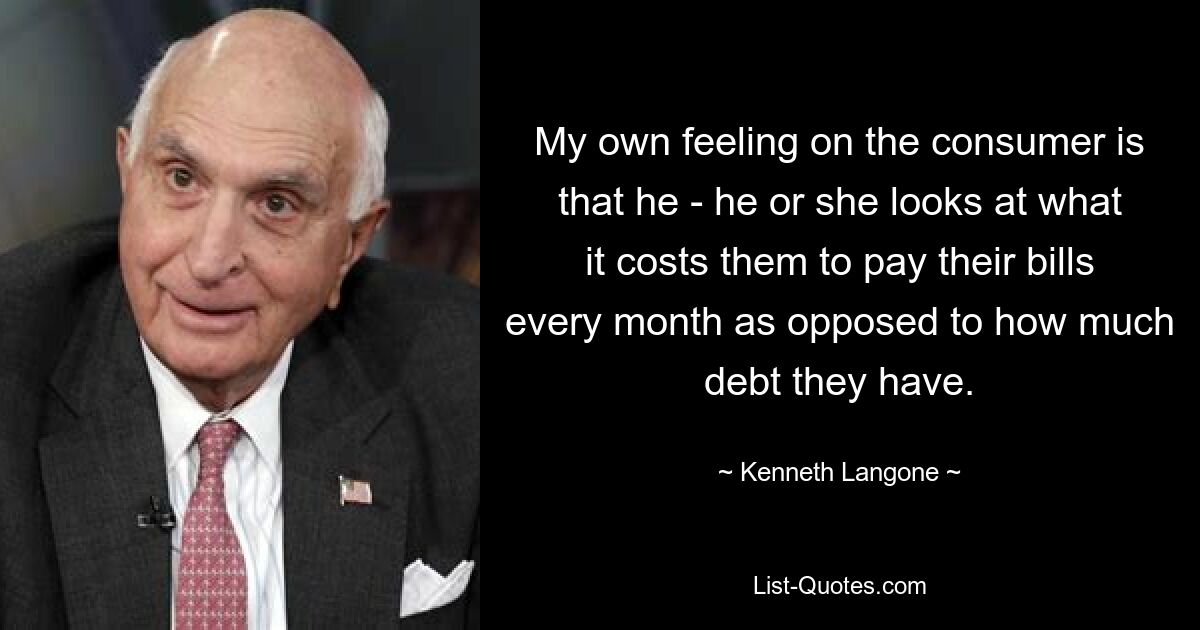 My own feeling on the consumer is that he - he or she looks at what it costs them to pay their bills every month as opposed to how much debt they have. — © Kenneth Langone