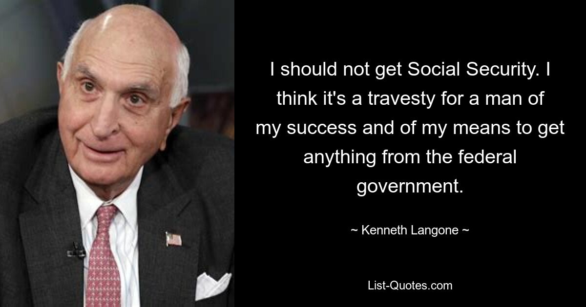 I should not get Social Security. I think it's a travesty for a man of my success and of my means to get anything from the federal government. — © Kenneth Langone