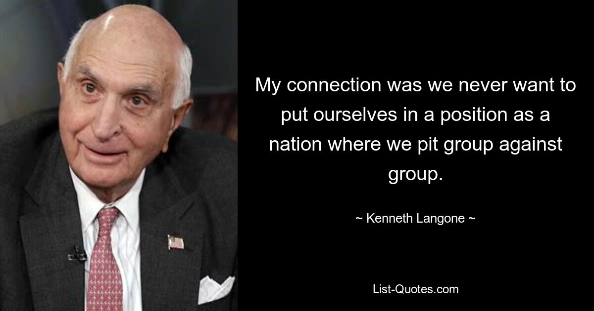 My connection was we never want to put ourselves in a position as a nation where we pit group against group. — © Kenneth Langone