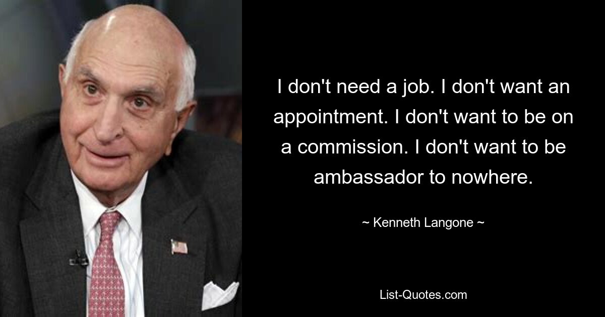 I don't need a job. I don't want an appointment. I don't want to be on a commission. I don't want to be ambassador to nowhere. — © Kenneth Langone