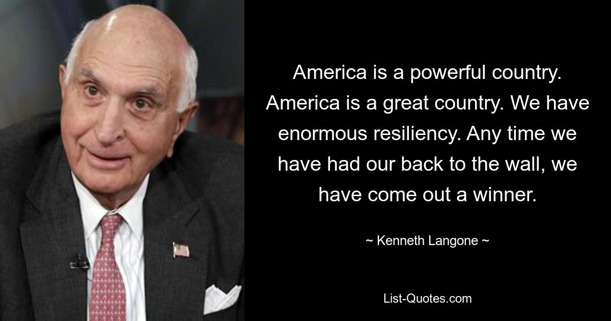 America is a powerful country. America is a great country. We have enormous resiliency. Any time we have had our back to the wall, we have come out a winner. — © Kenneth Langone