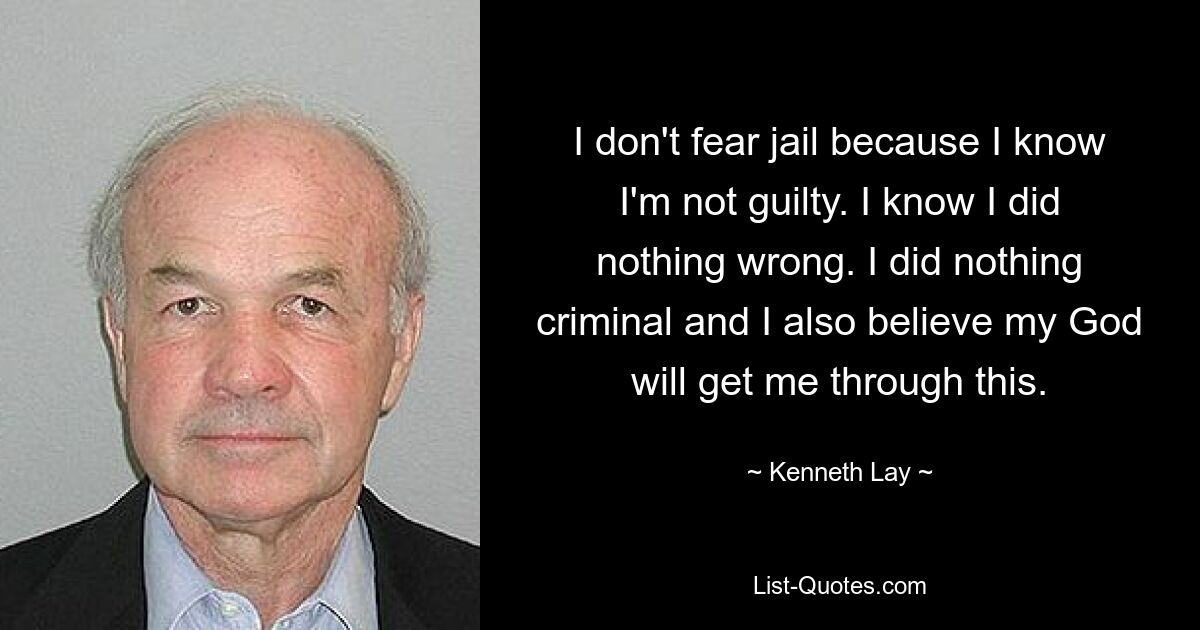 I don't fear jail because I know I'm not guilty. I know I did nothing wrong. I did nothing criminal and I also believe my God will get me through this. — © Kenneth Lay