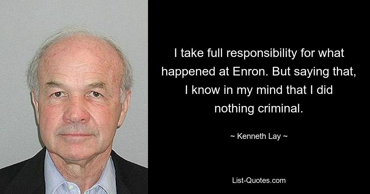 I take full responsibility for what happened at Enron. But saying that, I know in my mind that I did nothing criminal. — © Kenneth Lay