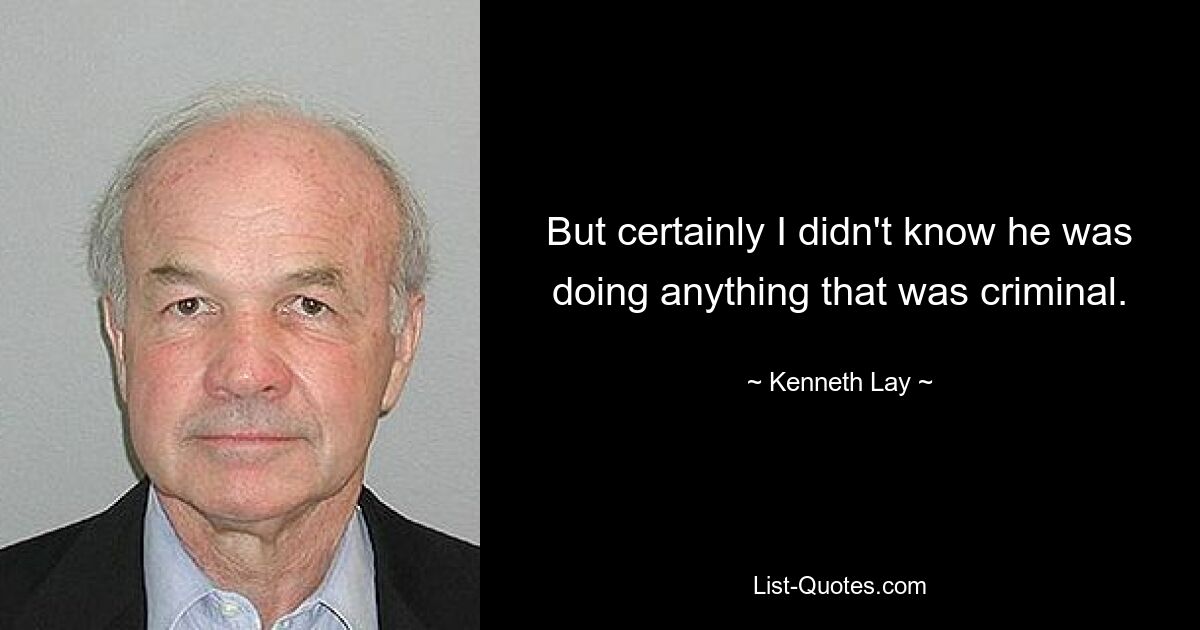 But certainly I didn't know he was doing anything that was criminal. — © Kenneth Lay