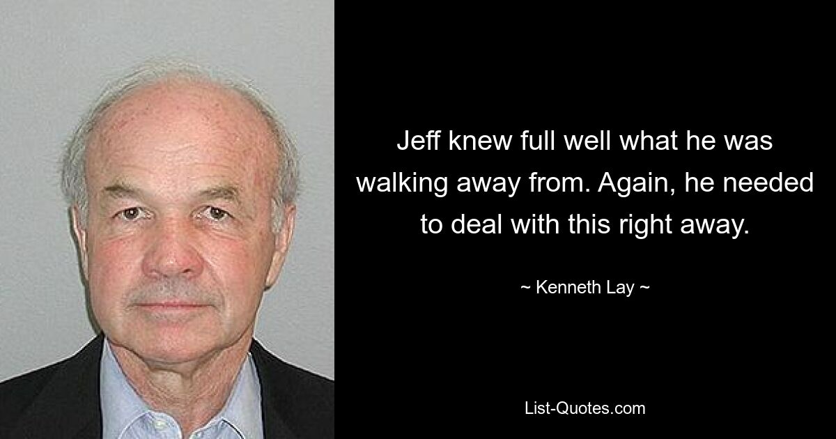 Jeff knew full well what he was walking away from. Again, he needed to deal with this right away. — © Kenneth Lay