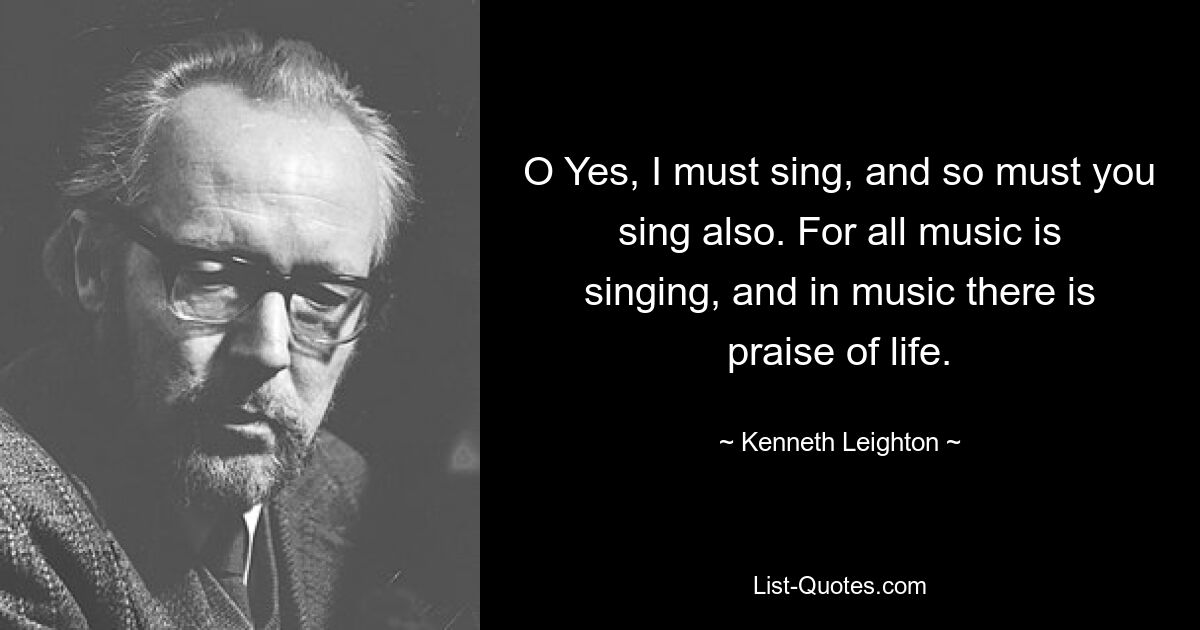 O Yes, I must sing, and so must you sing also. For all music is singing, and in music there is praise of life. — © Kenneth Leighton