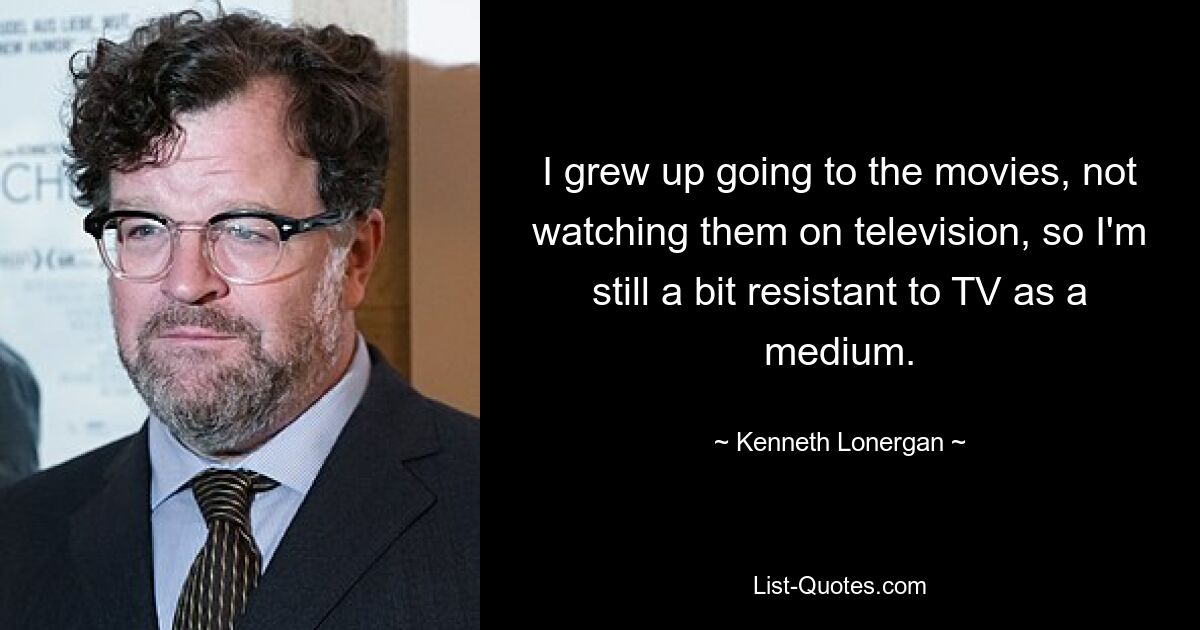 I grew up going to the movies, not watching them on television, so I'm still a bit resistant to TV as a medium. — © Kenneth Lonergan