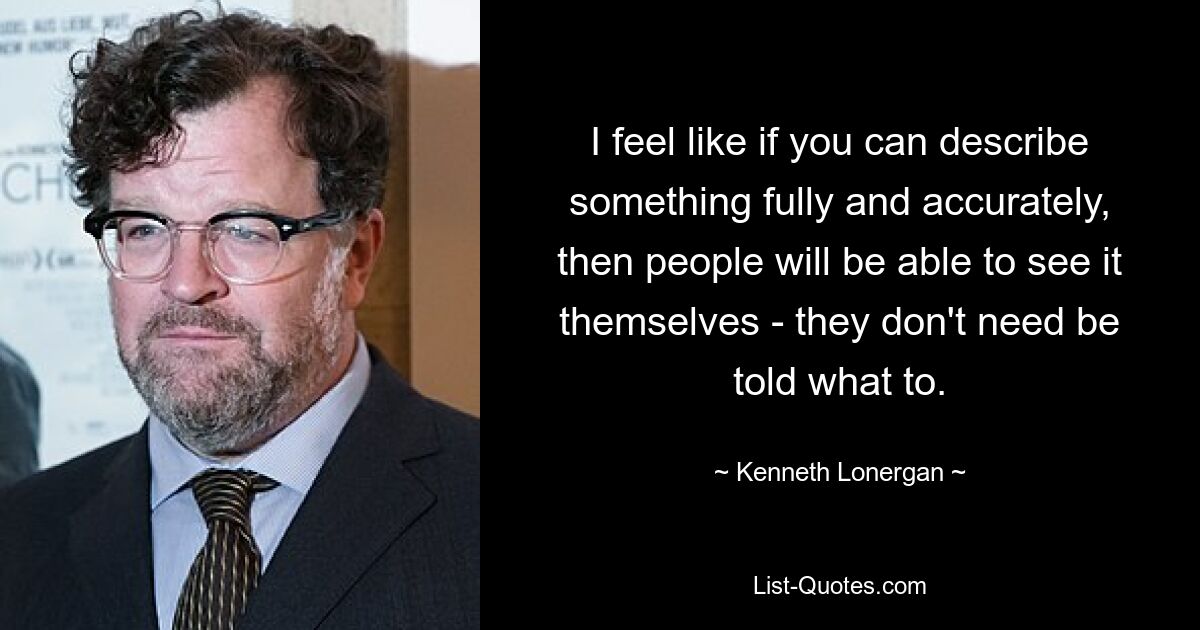 I feel like if you can describe something fully and accurately, then people will be able to see it themselves - they don't need be told what to. — © Kenneth Lonergan