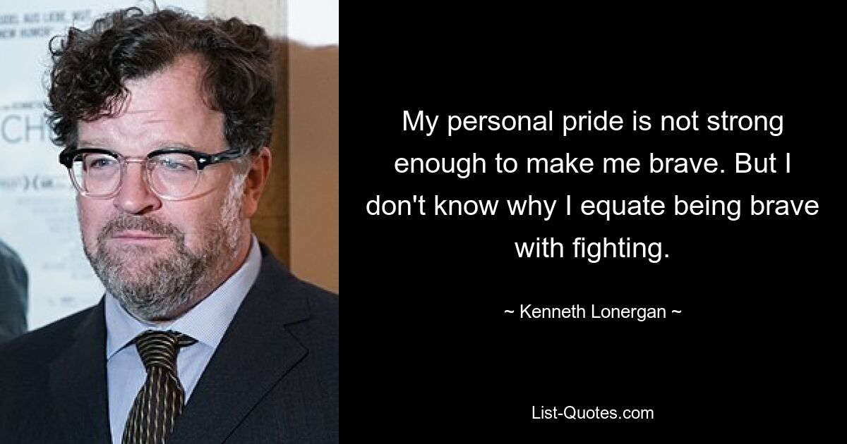 My personal pride is not strong enough to make me brave. But I don't know why I equate being brave with fighting. — © Kenneth Lonergan