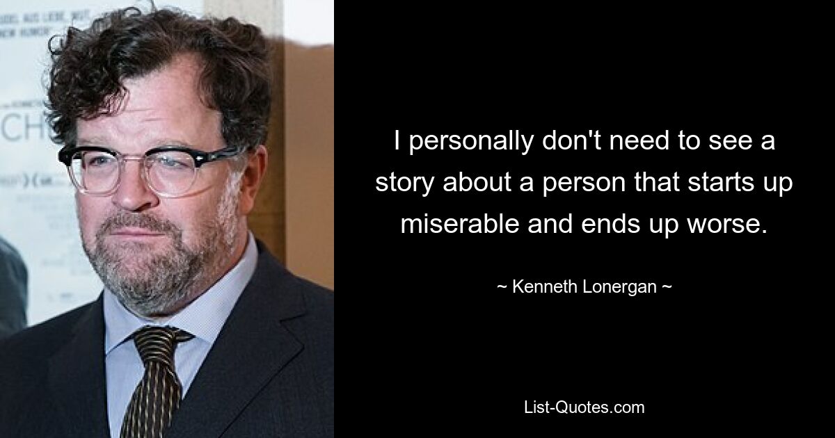 I personally don't need to see a story about a person that starts up miserable and ends up worse. — © Kenneth Lonergan