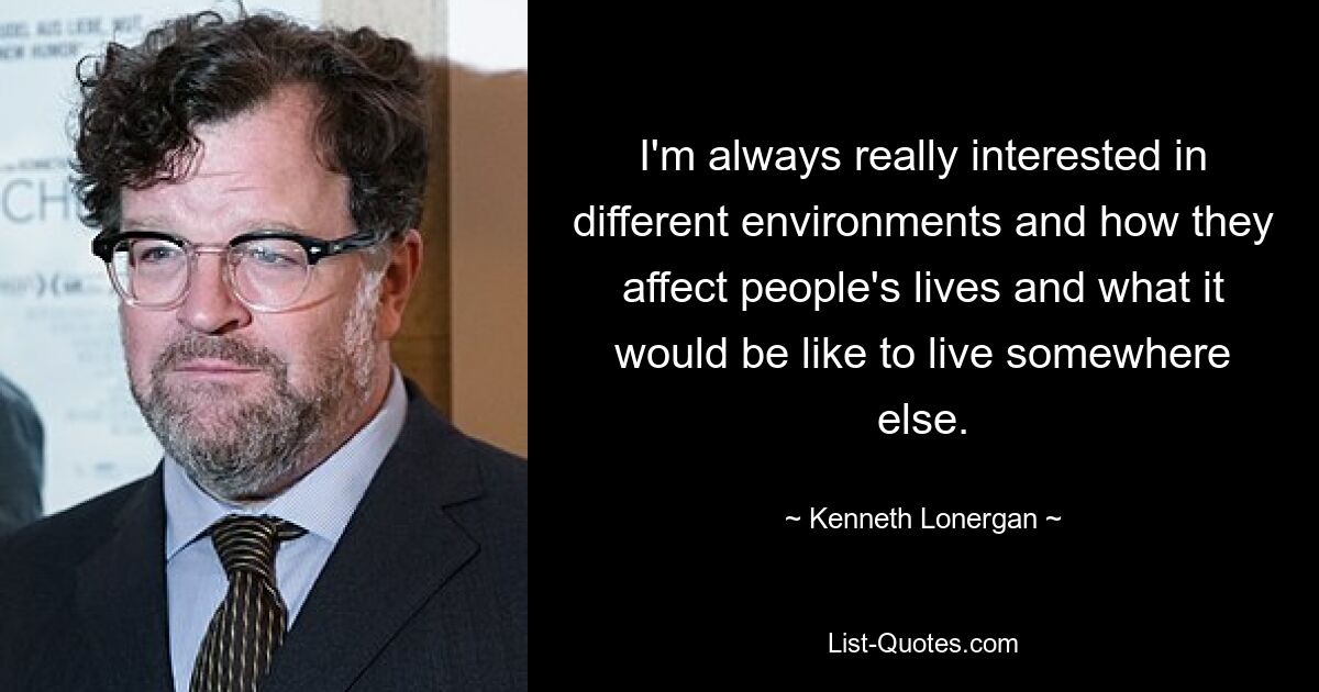 I'm always really interested in different environments and how they affect people's lives and what it would be like to live somewhere else. — © Kenneth Lonergan