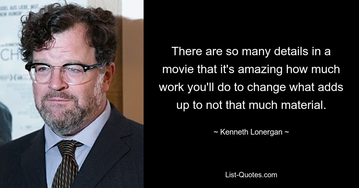 There are so many details in a movie that it's amazing how much work you'll do to change what adds up to not that much material. — © Kenneth Lonergan