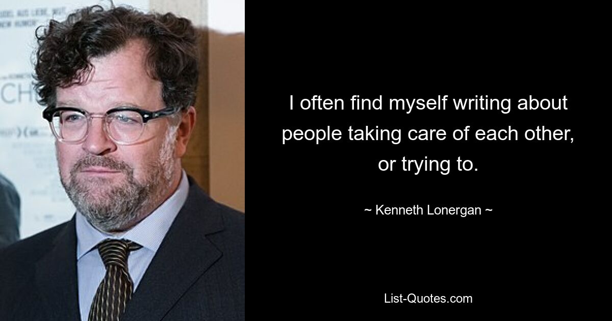 I often find myself writing about people taking care of each other, or trying to. — © Kenneth Lonergan