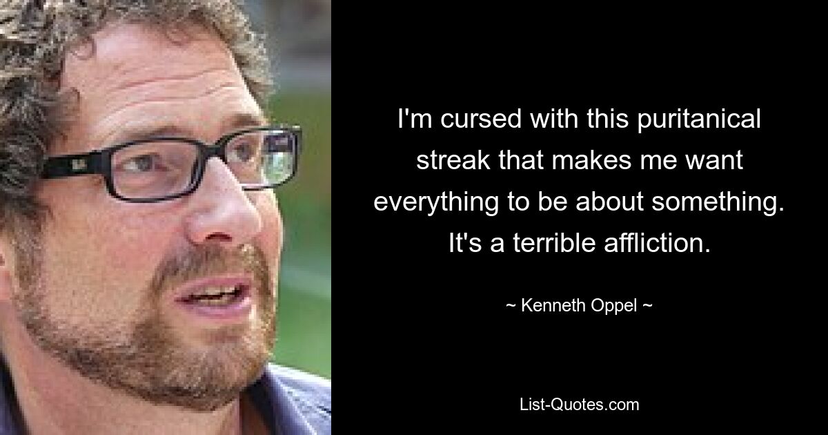 I'm cursed with this puritanical streak that makes me want everything to be about something. It's a terrible affliction. — © Kenneth Oppel