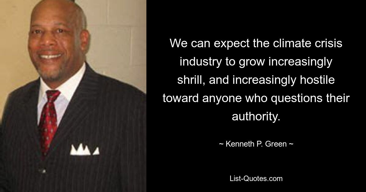 We can expect the climate crisis industry to grow increasingly shrill, and increasingly hostile toward anyone who questions their authority. — © Kenneth P. Green