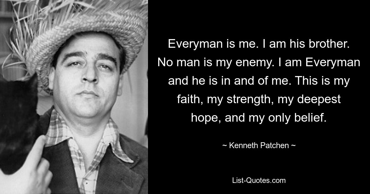 Everyman is me. I am his brother. No man is my enemy. I am Everyman and he is in and of me. This is my faith, my strength, my deepest hope, and my only belief. — © Kenneth Patchen