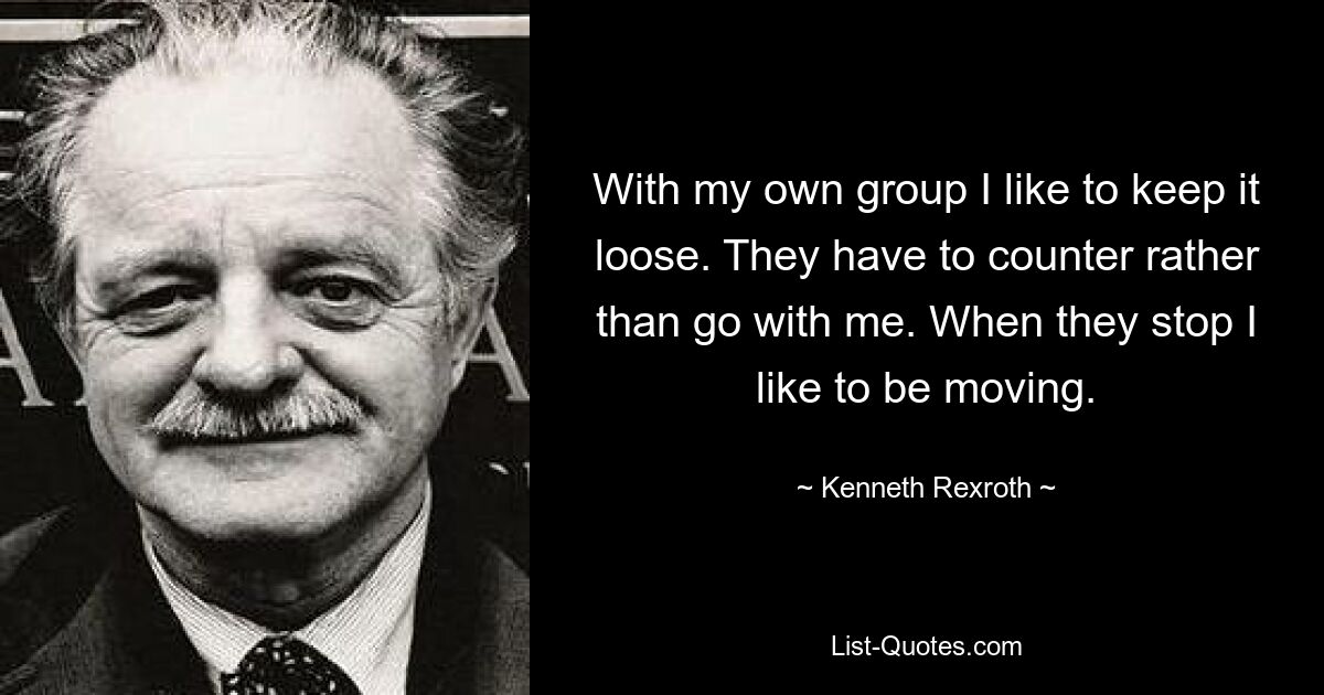 With my own group I like to keep it loose. They have to counter rather than go with me. When they stop I like to be moving. — © Kenneth Rexroth