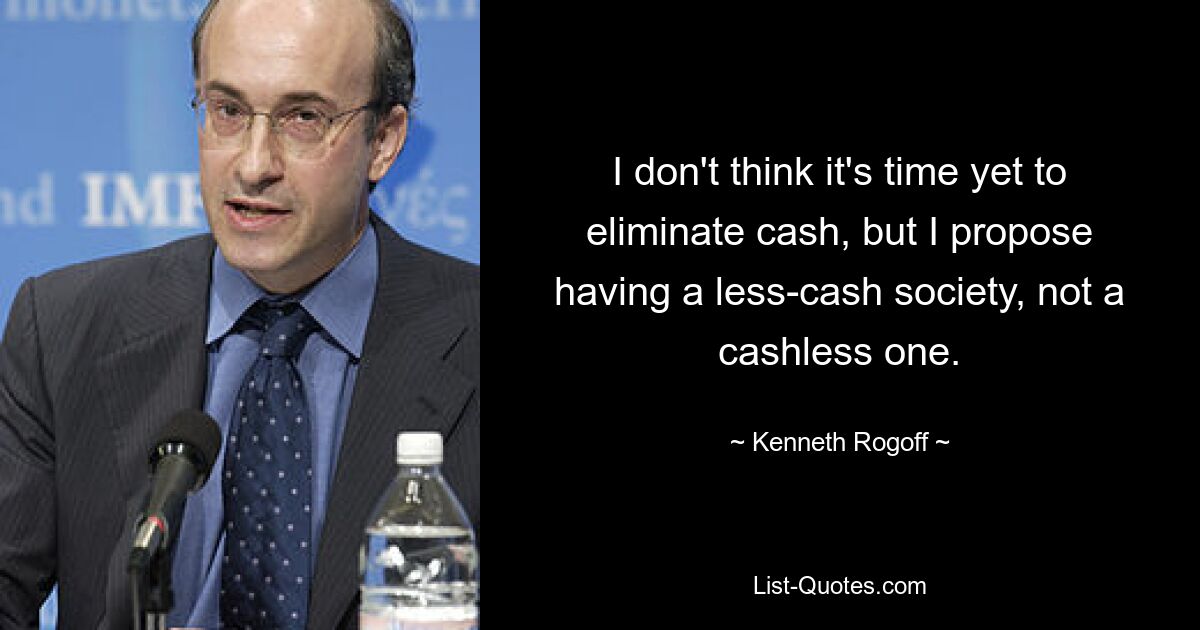 I don't think it's time yet to eliminate cash, but I propose having a less-cash society, not a cashless one. — © Kenneth Rogoff