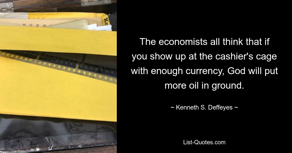 The economists all think that if you show up at the cashier's cage with enough currency, God will put more oil in ground. — © Kenneth S. Deffeyes