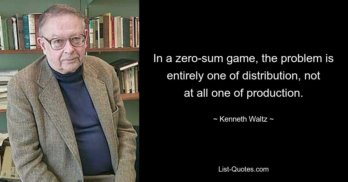 In a zero-sum game, the problem is entirely one of distribution, not at all one of production. — © Kenneth Waltz