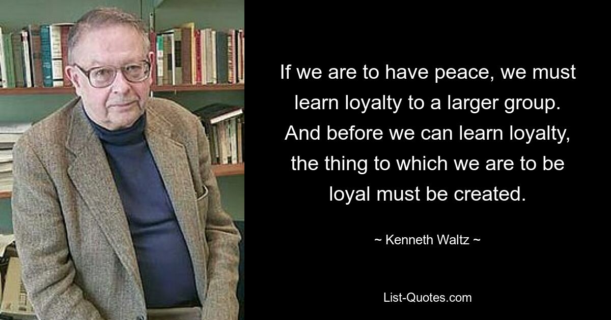 If we are to have peace, we must learn loyalty to a larger group. And before we can learn loyalty, the thing to which we are to be loyal must be created. — © Kenneth Waltz