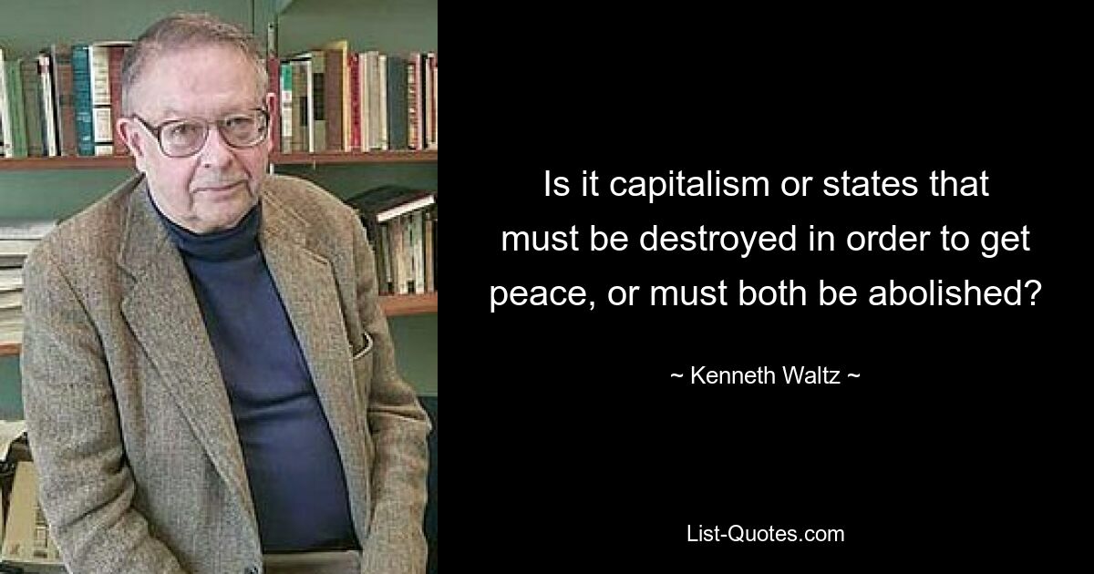 Is it capitalism or states that must be destroyed in order to get peace, or must both be abolished? — © Kenneth Waltz