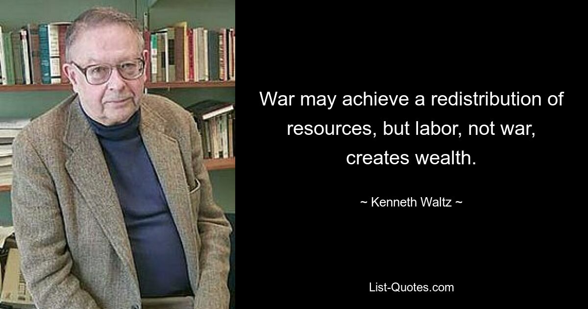 War may achieve a redistribution of resources, but labor, not war, creates wealth. — © Kenneth Waltz