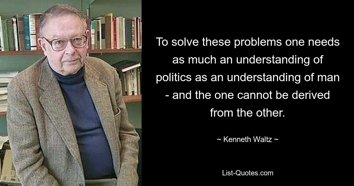 To solve these problems one needs as much an understanding of politics as an understanding of man - and the one cannot be derived from the other. — © Kenneth Waltz