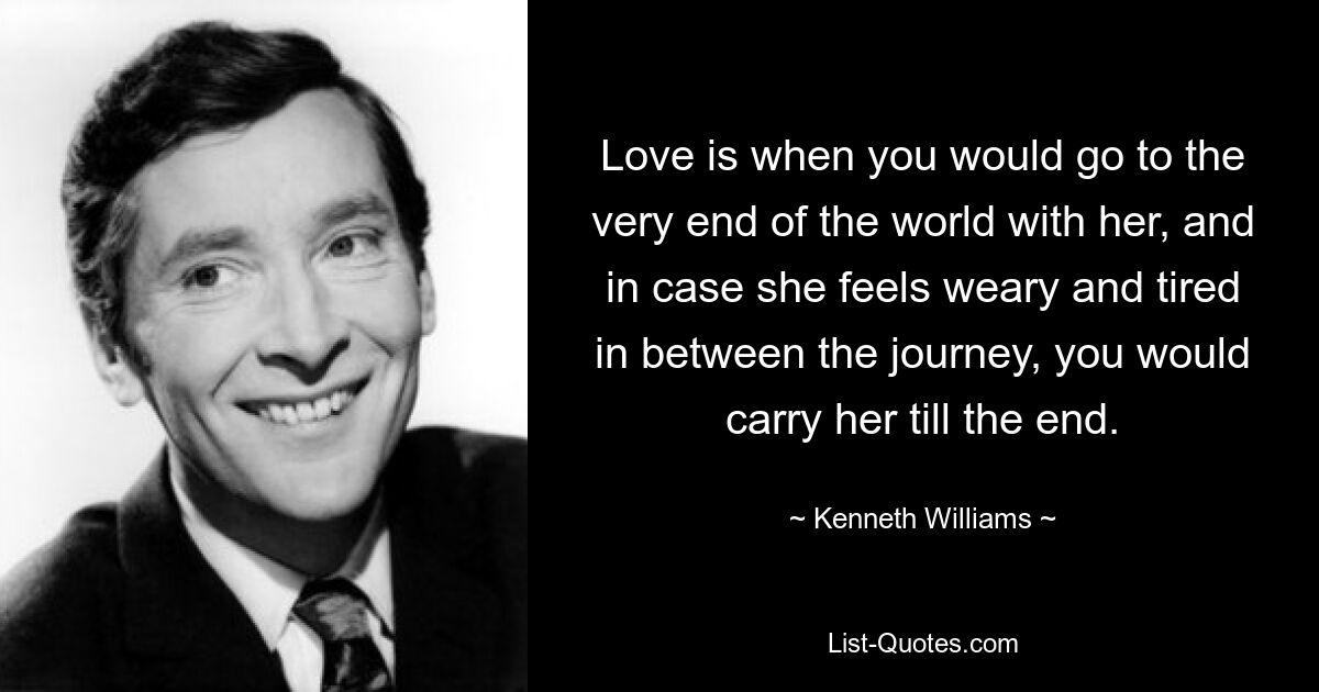 Love is when you would go to the very end of the world with her, and in case she feels weary and tired in between the journey, you would carry her till the end. — © Kenneth Williams