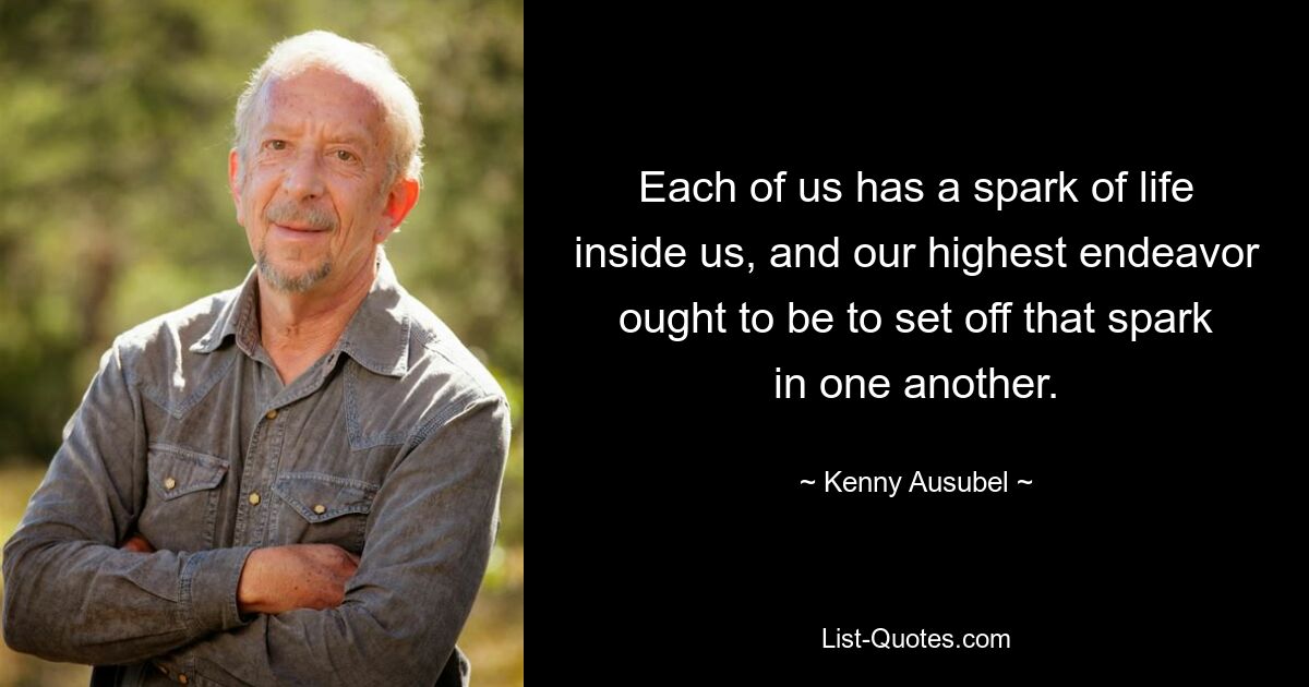 Each of us has a spark of life inside us, and our highest endeavor ought to be to set off that spark in one another. — © Kenny Ausubel