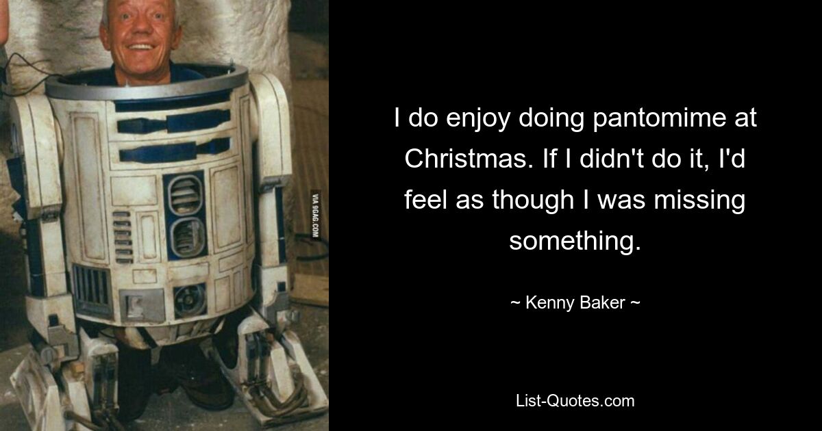 I do enjoy doing pantomime at Christmas. If I didn't do it, I'd feel as though I was missing something. — © Kenny Baker