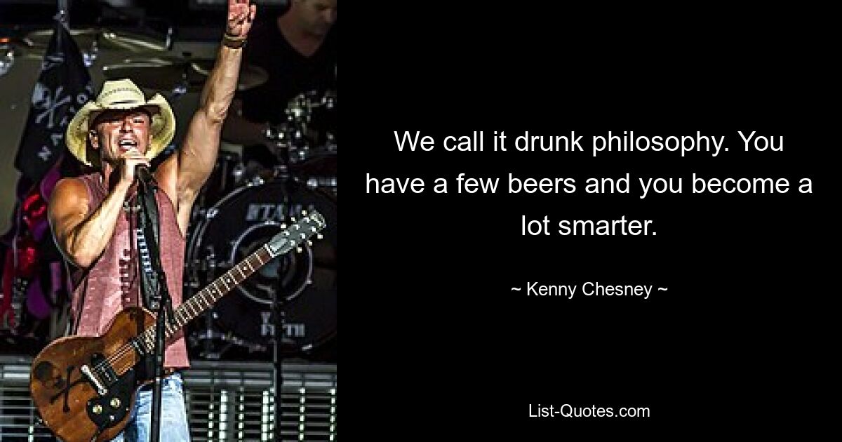 We call it drunk philosophy. You have a few beers and you become a lot smarter. — © Kenny Chesney