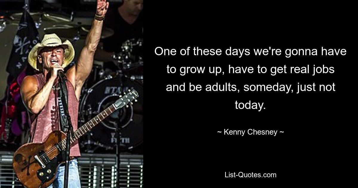 One of these days we're gonna have to grow up, have to get real jobs and be adults, someday, just not today. — © Kenny Chesney