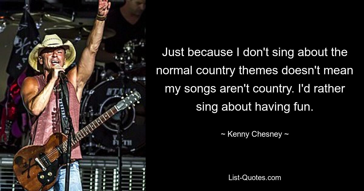 Just because I don't sing about the normal country themes doesn't mean my songs aren't country. I'd rather sing about having fun. — © Kenny Chesney