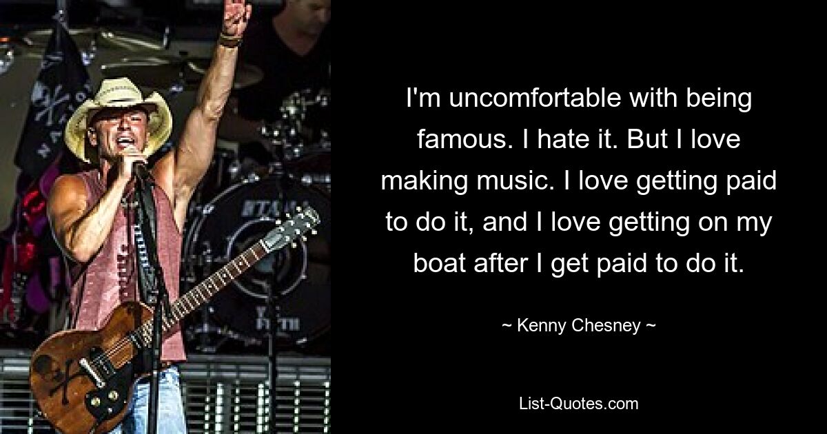 I'm uncomfortable with being famous. I hate it. But I love making music. I love getting paid to do it, and I love getting on my boat after I get paid to do it. — © Kenny Chesney