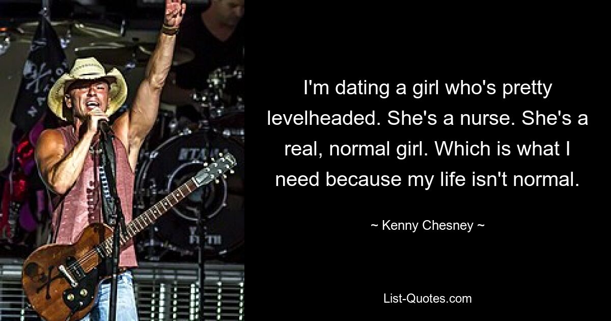 I'm dating a girl who's pretty levelheaded. She's a nurse. She's a real, normal girl. Which is what I need because my life isn't normal. — © Kenny Chesney