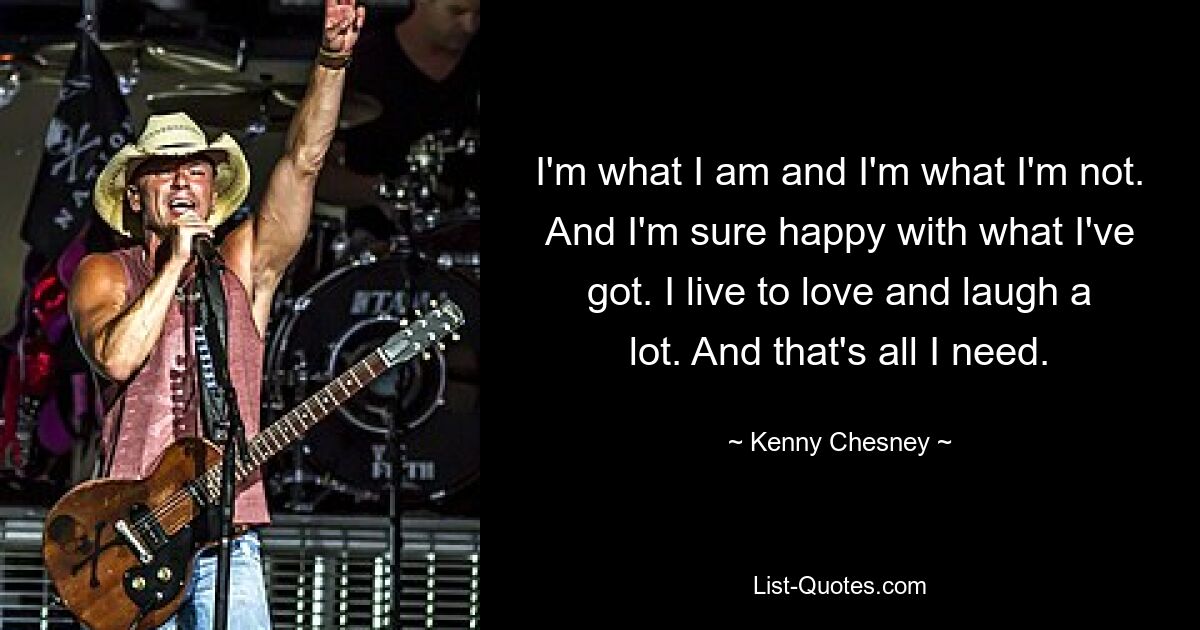 I'm what I am and I'm what I'm not. And I'm sure happy with what I've got. I live to love and laugh a lot. And that's all I need. — © Kenny Chesney