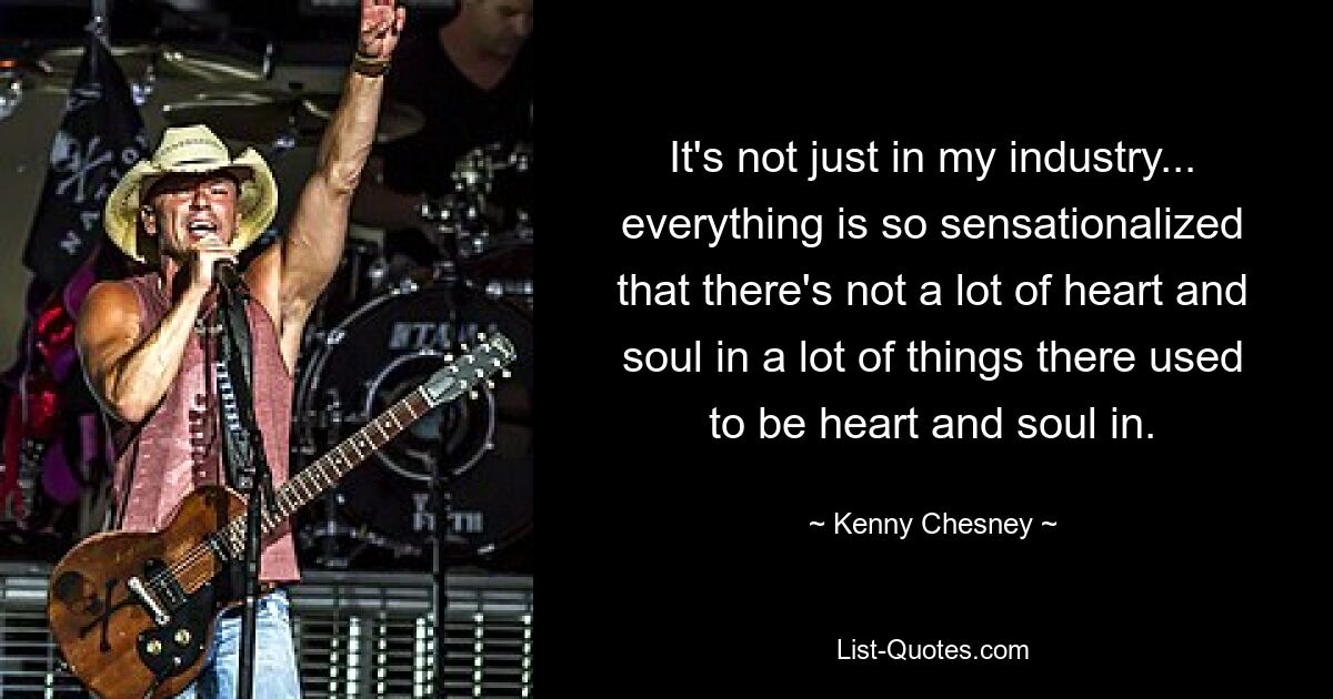 It's not just in my industry... everything is so sensationalized that there's not a lot of heart and soul in a lot of things there used to be heart and soul in. — © Kenny Chesney