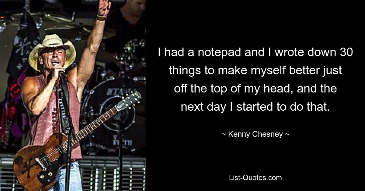 I had a notepad and I wrote down 30 things to make myself better just off the top of my head, and the next day I started to do that. — © Kenny Chesney